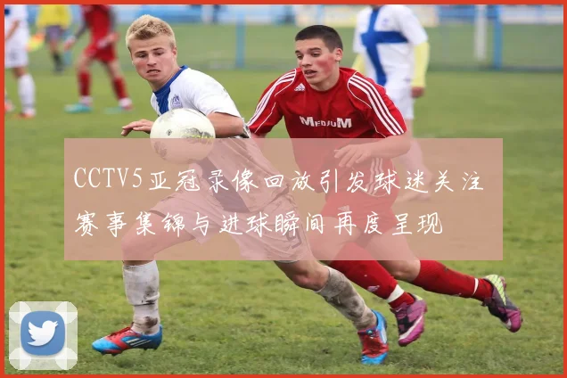 CCTV5亚冠录像回放引发球迷关注 赛事集锦与进球瞬间再度呈现