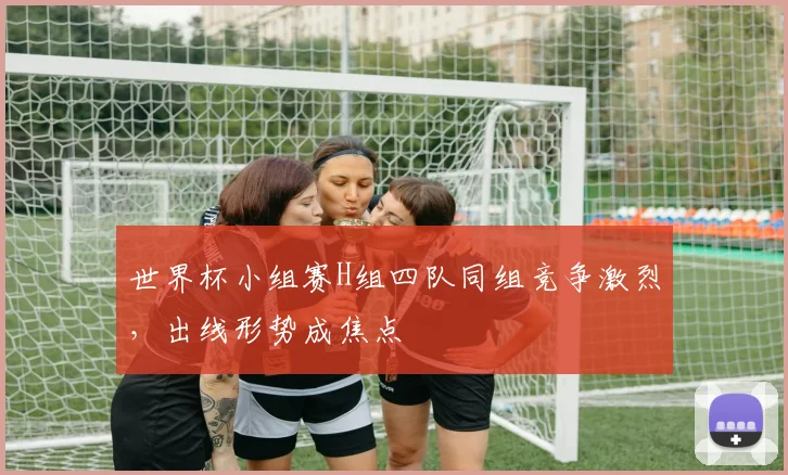世界杯小组赛H组四队同组竞争激烈，出线形势成焦点