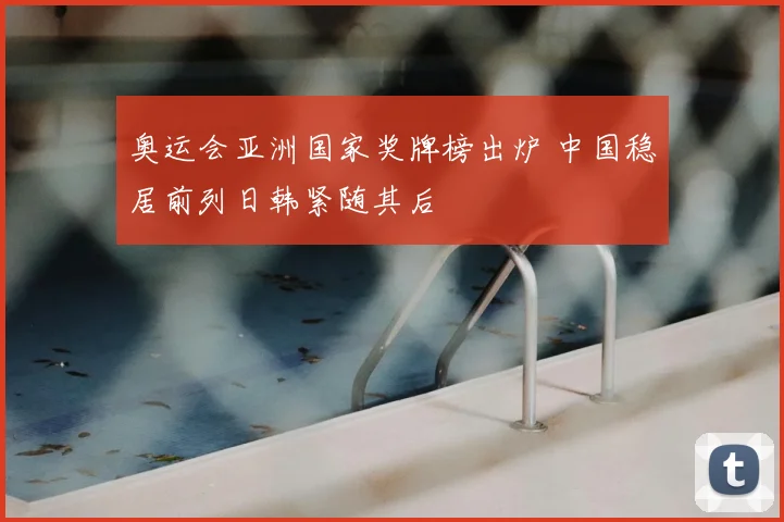 奥运会亚洲国家奖牌榜出炉 中国稳居前列日韩紧随其后