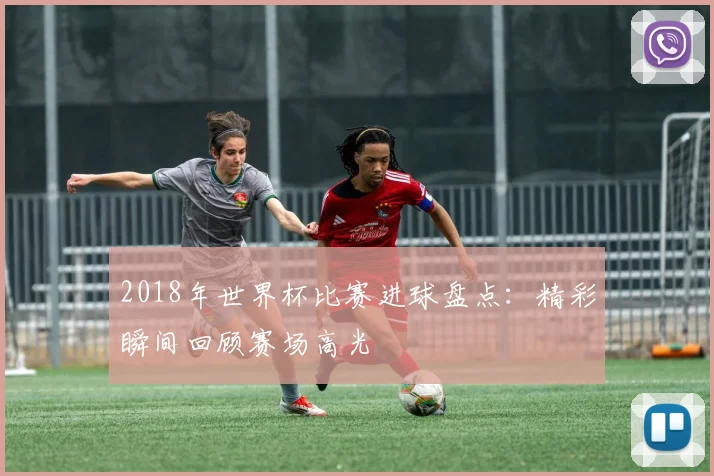2018年世界杯比赛进球盘点：精彩瞬间回顾赛场高光