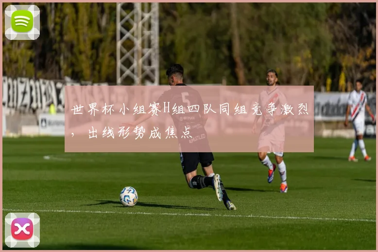 世界杯小组赛H组四队同组竞争激烈，出线形势成焦点