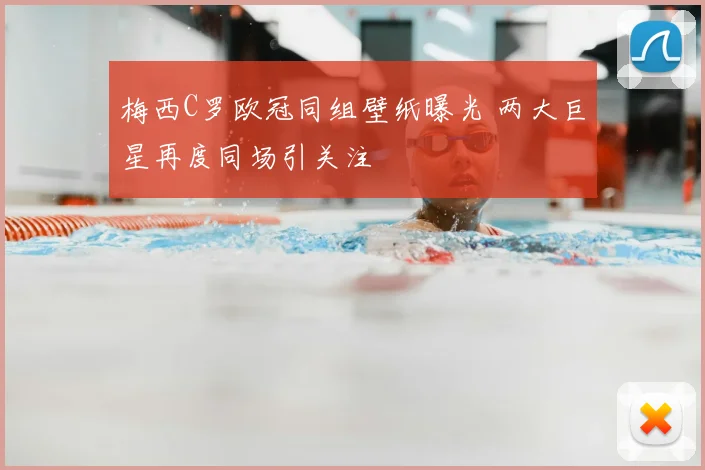 梅西C罗欧冠同组壁纸曝光 两大巨星再度同场引关注