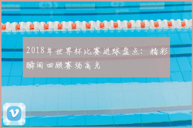 2018年世界杯比赛进球盘点:精彩瞬间回顾赛场高光